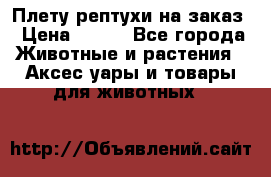 Плету рептухи на заказ › Цена ­ 450 - Все города Животные и растения » Аксесcуары и товары для животных   